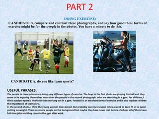 PART 2
DOING EXERCISE:
CANDIDATE B, compare and contrast these photographs, and say how good these forms of
exercise might be for the people in the photos. You have a minute to do this.
CANDIDATE A, do you like team sports?
USEFUL PHRASES:
The people in these photos are doing very different types of exercise. The boys in the first photo are playing football and they
seem to be enjoying themselves more than the people in the second photograph, who are exercising in a gym. For children, I
think outdoor sport is healthier than working out in a gym. Football is an excellent form of exercise and it also teacher children
the importance of teamwork.
In the second photo, I think the young woman looks bored. She probably exercises several times a week to keep fit or to avoid
putting on weight. There are more people on the background but maybe they have never met before. Perhaps all of them have
full-time jobs and they come to the gym after work.
 