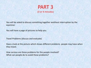 PART 3
(3 or 4 minutes)
You will be asked to discuss something together woithout interruption by the
examiner.
You will have a page of pictures to help you.
Travel Problems (discuss and evaluate)
Have a look at the picture which shows different problems people may have when
they travel.
How serious are these problems for the people involved?
What can people do to avoid these problems?
 