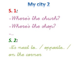 S.
1:
-Where‘s the churh?
-Where‘s the shop?
-...
S.
2:
-It’s next to... / opposite... /
on the corner