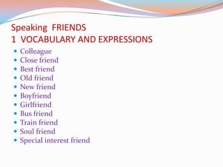 Speaking FRIENDS
1 VOCABULARY AND EXPRESSIONS
 Colleague
 Close friend
 Best friend
 Old friend
 New friend
 Boyfriend
 Girlfriend
 Bus friend
 Train friend
 Soul friend
 Special interest friend
 