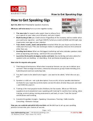 
	
  
	
  
How to Get Speaking Gigs
Page 1 of 8
www.doitmarketing.com | info@doitmarketing.com P: 610.716.5984
121 Rodney Circle | Bryn Mawr PA 19010
How	
  to	
  Get	
  Speaking	
  Gigs	
  
April	
  25,	
  2014	
  NSA	
  Philadelphia	
  Speakers	
  Academy	
  
What	
  you	
  will	
  take	
  away	
  from	
  our	
  time	
  together	
  today:	
  
• The	
  new	
  rules	
  for	
  experts	
  who	
  speak:	
  How	
  to	
  refocus	
  from	
  
your	
  speech	
  to	
  your	
  value,	
  your	
  influence,	
  and	
  your	
  impact	
  
• Myth-­‐busting	
  truths	
  you	
  need	
  to	
  know:	
  Regardless	
  of	
  the	
  economy	
  and	
  no	
  matter	
  what	
  
your	
  particular	
  expertise	
  -­‐	
  you'll	
  get	
  EXACTLY	
  what	
  you	
  need	
  to	
  KNOW	
  and	
  DO	
  right	
  now	
  
to	
  generate	
  more	
  gigs	
  on	
  your	
  calendar	
  	
  
• Your	
  clients'	
  wants,	
  needs	
  and	
  priorities	
  revealed:	
  What	
  do	
  your	
  buyers	
  and	
  audiences	
  
really	
  want	
  from	
  you?	
  This	
  one	
  technique	
  makes	
  it	
  a	
  dangerous	
  choice	
  to	
  hire	
  someone	
  
other	
  than	
  you	
  
• Avoiding	
  land	
  mines:	
  What	
  are	
  the	
  biggest	
  marketing	
  and	
  sales	
  mistakes	
  speakers	
  make	
  
when	
  prospecting	
  and	
  closing	
  -­‐	
  and	
  how	
  YOU	
  can	
  avoid	
  them	
  
• Launch	
  (or	
  Re-­‐launch)	
  strategies,	
  tactics	
  and	
  tools:	
  Key	
  marketing	
  and	
  sales	
  advice	
  for	
  
speakers	
  who	
  are	
  building	
  -­‐	
  or	
  rebuilding	
  -­‐	
  their	
  professional	
  speaking	
  success	
  
	
  
New	
  rules	
  for	
  experts	
  who	
  speak.	
  	
  
1. Think	
  beyond	
  the	
  keynote.	
  What	
  other	
  innovative	
  formats	
  can	
  you	
  use	
  to	
  deliver	
  your	
  
content?	
  Think	
  onstage	
  interviews,	
  interactive	
  discussions,	
  group	
  masterminding,	
  and	
  
hybrid	
  keynote-­‐seminar-­‐workshop-­‐labs	
  
2. You	
  don’t	
  want	
  to	
  be	
  asked	
  to	
  do	
  it	
  again	
  –	
  you	
  want	
  to	
  be	
  asked,	
  “what	
  else	
  can	
  you	
  
do?”	
  
3. Speaker	
  is	
  a	
  skill	
  set	
  –	
  not	
  a	
  job	
  description.	
  Focus	
  on	
  ALL	
  of	
  your	
  possible	
  distribution	
  
methods	
  for	
  your	
  expertise	
  and	
  let	
  clients	
  connect	
  the	
  dots	
  of	
  what	
  they	
  want	
  and	
  need	
  
–	
  and	
  HOW	
  they	
  want	
  it.	
  	
  	
  
4. Training	
  is	
  the	
  most	
  popular	
  mode	
  of	
  delivery	
  for	
  live	
  events.	
  What	
  can	
  YOU	
  do	
  to	
  
supplement	
  and	
  complement	
  your	
  speaking	
  with	
  training?	
  It	
  could	
  be	
  live	
  training,	
  video	
  
training,	
  onsite	
  training,	
  training	
  assessments	
  and	
  tools,	
  or	
  even	
  “train	
  the	
  trainer”	
  
certifications	
  and	
  licensing.	
  	
  
5. Consider	
  the	
  golden	
  triangle	
  –	
  Speaking	
  =	
  Awareness.	
  Training	
  =	
  Skills	
  transfer.	
  
Consulting	
  =	
  Behavior	
  change	
  
How	
  you	
  can	
  evaluate	
  potential	
  niche	
  markets	
  and	
  decide	
  how	
  to	
  set	
  up	
  your	
  speaking	
  
practice	
  to	
  maximize	
  your	
  chances	
  of	
  success.	
  	
  
 