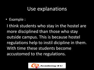 Use explanations
• Example :
I think students who stay in the hostel are
more disciplined than those who stay
outside campus. This is because hostel
regulations help to instil dicipline in them.
With time these students become
accustomed to the regulations.
 