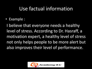 Use factual information
• Example :
I believe that everyone needs a healthy
level of stress. According to Dr. Hasraff, a
motivation expert, a healthy level of stress
not only helps people to be more alert but
also improves their level of performance.
 