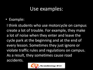 Use examples:
• Example:
 I think students who use motorcycle on campus
 create a lot of trouble. For example, they make
 a lot of noise when they enter and leave the
 cycle park at the beginning and at the end of
 every lesson. Sometimes they just ignore or
 violate traffic rules and regulations on campus.
 As a result, they sometimes cause road
 accidents.
 