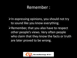 Remember :

In expressing opinions, you should not try
 to sound like you know everything.
Remember, that you also have to respect
 other people’s views. Very often people
 who claim that they know the facts or truth
 are later proved to be wrong.
 