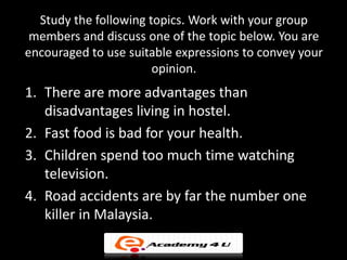 Study the following topics. Work with your group
 members and discuss one of the topic below. You are
encouraged to use suitable expressions to convey your
                       opinion.
1. There are more advantages than
   disadvantages living in hostel.
2. Fast food is bad for your health.
3. Children spend too much time watching
   television.
4. Road accidents are by far the number one
   killer in Malaysia.
 
