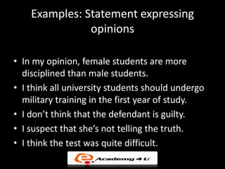 Examples: Statement expressing
               opinions

• In my opinion, female students are more
  disciplined than male students.
• I think all university students should undergo
  military training in the first year of study.
• I don’t think that the defendant is guilty.
• I suspect that she’s not telling the truth.
• I think the test was quite difficult.
 