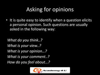 Asking for opinions
• It is quite easy to identify when a question elicits
  a personal opinion. Such questions are usually
  asked in the following way:

What do you think..?
What is your view..?
What is your opinion…?
What is your comment..?
How do you feel about…?
 