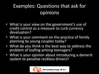Examples: Questions that ask for
               opinions

• What is your view on the government’s use of
  credit control as a measure to curb currency
  devaluation?
• What is your comment on the practice of family
  planning by young couples today?
• What do you think is the best way to address the
  problem of loafing among teenagers?
• What is your opinion about introducing a demerit
  system to penalize reckless drivers?
 