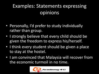 Examples: Statements expressing
               opinions

• Personally, I’d prefer to study individually
  rather than group.
• I strongly believe that every child should be
  given the freedom to express his/herself.
• I think every student should be given a place
  to stay at the hostel.
• I am convinced that Malaysia will recover from
  the economic turmoil in no time.
 