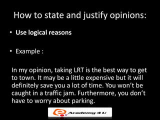 How to state and justify opinions:
• Use logical reasons

• Example :

In my opinion, taking LRT is the best way to get
to town. It may be a little expensive but it will
definitely save you a lot of time. You won’t be
caught in a traffic jam. Furthermore, you don’t
have to worry about parking.
 