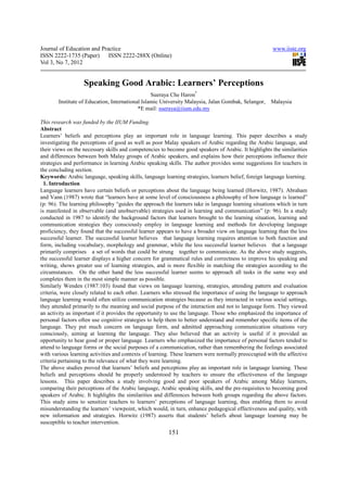 Journal of Education and Practice                                                                     www.iiste.org
ISSN 2222-1735 (Paper) ISSN 2222-288X (Online)
Vol 3, No 7, 2012


                   Speaking Good Arabic: Learners’ Perceptions
                                                  Sueraya Che Haron*
        Institute of Education, International Islamic University Malaysia, Jalan Gombak, Selangor,   Malaysia
                                            *E mail: sueraya@iium.edu.my

This research was funded by the IIUM Funding.
Abstract
Learners’ beliefs and perceptions play an important role in language learning. This paper describes a study
investigating the perceptions of good as well as poor Malay speakers of Arabic regarding the Arabic language, and
their views on the necessary skills and competencies to become good speakers of Arabic. It highlights the similarities
and differences between both Malay groups of Arabic speakers, and explains how their perceptions influence their
strategies and performance in learning Arabic speaking skills. The author provides some suggestions for teachers in
the concluding section.
Keywords: Arabic language, speaking skills, language learning strategies, learners belief, foreign language learning.
  1. Introduction
Language learners have certain beliefs or perceptions about the language being learned (Horwitz, 1987). Abraham
and Vann (1987) wrote that “learners have at some level of consciousness a philosophy of how language is learned”
(p: 96). The learning philosophy “guides the approach the learners take in language learning situations which in turn
is manifested in observable (and unobservable) strategies used in learning and communication” (p: 96). In a study
conducted in 1987 to identify the background factors that learners brought to the learning situation, learning and
communication strategies they consciously employ in language learning and methods for developing language
proficiency, they found that the successful learner appears to have a broader view on language learning than the less
successful learner. The successful learner believes that language learning requires attention to both function and
form, including vocabulary, morphology and grammar, while the less successful learner believes that a language
primarily comprises a set of words that could be strung together to communicate. As the above study suggests,
the successful learner displays a higher concern for grammatical rules and correctness to improve his speaking and
writing, shows greater use of learning strategies, and is more flexible in matching the strategies according to the
circumstances. On the other hand the less successful learner seems to approach all tasks in the same way and
completes them in the most simple manner as possible.
Similarly Wenden (1987:103) found that views on language learning, strategies, attending pattern and evaluation
criteria, were closely related to each other. Learners who stressed the importance of using the language to approach
language learning would often utilize communication strategies because as they interacted in various social settings,
they attended primarily to the meaning and social purpose of the interaction and not to language form. They viewed
an activity as important if it provides the opportunity to use the language. Those who emphasized the importance of
personal factors often use cognitive strategies to help them to better understand and remember specific items of the
language. They put much concern on language form, and admitted approaching communication situations very
consciously, aiming at learning the language. They also believed that an activity is useful if it provided an
opportunity to hear good or proper language. Learners who emphasized the importance of personal factors tended to
attend to language forms or the social purposes of a communication, rather than remembering the feelings associated
with various learning activities and contexts of learning. These learners were normally preoccupied with the affective
criteria pertaining to the relevance of what they were learning.
The above studies proved that learners’ beliefs and perceptions play an important role in language learning. These
beliefs and perceptions should be properly understood by teachers to ensure the effectiveness of the language
lessons. This paper describes a study involving good and poor speakers of Arabic among Malay learners,
comparing their perceptions of the Arabic language, Arabic speaking skills, and the pre-requisites to becoming good
speakers of Arabic. It highlights the similarities and differences between both groups regarding the above factors.
This study aims to sensitize teachers to learners’ perceptions of language learning, thus enabling them to avoid
misunderstanding the learners’ viewpoint, which would, in turn, enhance pedagogical effectiveness and quality, with
new information and strategies. Horwitz (1987) asserts that students’ beliefs about language learning may be
susceptible to teacher intervention.
                                                        151
 