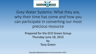 Grey Water Systems: What they are,
why their time has come and how you
can participate in converting our most
precious resource
Prepared for the ECO Green Group
Thursday June 18, 2015
by
Tony Green
Copyright @Speaking Green Communications 2015
 