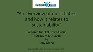 “An Overview of our Utilities
and how it relates to
sustainability”
Prepared for ECO Green Group
Thursday May 7, 2015
by
Tony Green
Copyright @Speaking Green Communications 2015
 