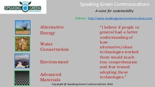 Alternative
Energy
Environment
Advanced
Materials
Water
Conservation
“I believe if people in
general had a better
understanding of
how
alternative/clean
technologies worked
there would much
less comprehension
and fear toward
adopting these
technologies.”
A voice for sustainability
Speaking Green Communications
Copyright @ Speaking Green Communications 2016
Website : http://www.speakinggreencommunications.com
 