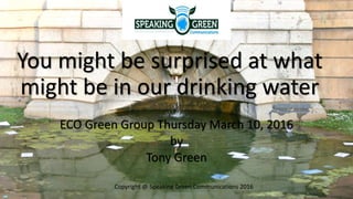 You might be surprised at what
might be in our drinking water
ECO Green Group Thursday March 10, 2016
by
Tony Green
Copyright @ Speaking Green Communications 2016
 
