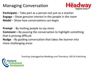 Managing Conversation  Participate  – Take part as a person not just as a teacher  Engage  – Show genuine interest in the people in the room Model  – Show how conversations can begin Prompt   - By inviting people to say more  Comment –  By pausing the conversation to highlight something that is proving difficult  Nudge  -  By guiding conversation that takes the learner into more challenging areas Teaching Unplugged by Meddings and Thornbury  DELTA Publishing  