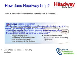 How does Headway help?  Built in personalisation questions from the start of the book :  - Do you have a social conscience?  - Sherlock homes is probably the most famous detective in the world of English Literature, what do you know about him?  - Work with a partner, what is your favourite day of the week, why?  - Do you think the Earth will continue to get warmer?  Students do not appear to have any opinions.  