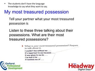 My most treasured possession Tell your partner what your most treasured possession is Listen to these three talking about their possessions. What are their most treasured possessions?  The students don’t have the language knowledge to say what they want to say.  