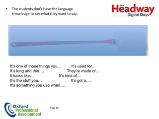 Having the necessary words and / or techniques if you don’t know the word It’s one of those things you…  It’s used for… It’s long and thin….    They’re made of… It looks like…     It’s kind of… It’s the stuff you…  It’s got a…. It’s something you use when…. Page 85 The students don’t have the language knowledge to say what they want to say.  