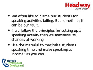 We often like to blame our students for speaking activities failing. But sometimes it can be our fault.  If we follow the principles for setting up a speaking activity then we maximise its chances of working Use the material to maximise students speaking time and make speaking as ‘normal’ as you can.  