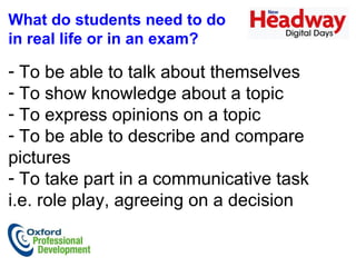 What do students need to do  in real life or in an exam?  To be able to talk about themselves  To show knowledge about a topic To express opinions on a topic To be able to describe and compare pictures To take part in a communicative task  i.e. role play, agreeing on a decision  