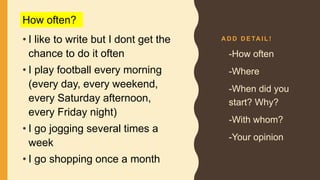 A D D D E TA I L !
• I like to write but I dont get the
chance to do it often
• I play football every morning
(every day, every weekend,
every Saturday afternoon,
every Friday night)
• I go jogging several times a
week
• I go shopping once a month
• -How often
• -Where
• -When did you
start? Why?
• -With whom?
• -Your opinion
How often?
 
