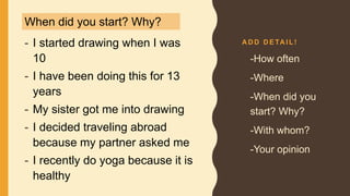A D D D E TA I L !
- I started drawing when I was
10
- I have been doing this for 13
years
- My sister got me into drawing
- I decided traveling abroad
because my partner asked me
- I recently do yoga because it is
healthy
• -How often
• -Where
• -When did you
start? Why?
• -With whom?
• -Your opinion
When did you start? Why?
 