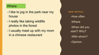 A D D D E TA I L !
- I like to jog in the park near my
house
- I really like taking wildlife
photos in the forest
- I usually meet up with my mom
in a chinese restaurant
• -How often
• -Where
• -When did you
start? Why?
• -With whom?
• -Opinion
Where
 