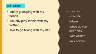 A D D D E TA I L !
• I enjoy gossiping with my
friends
• I usually play tennis with my
brother
• I like to go hiking with my dad
• -How often
• -Where
• -When did you
start? Why?
• -With whom?
• -Your opinion
With whom
 
