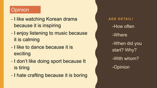 A D D D E TA I L !
- I like watching Korean drama
because it is inspiring
- I enjoy listening to music because
it is calming
- I like to dance because it is
exciting
- I don’t like doing sport because It
is tiring
- I hate crafting because it is boring
• -How often
• -Where
• -When did you
start? Why?
• -With whom?
• -Opinion
Opinion
 