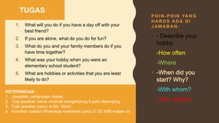 P O I N - P O I N YA N G
H A R U S A D A D I
J AWA B A N :
1. What will you do if you have a day off with your
best friend?
2. If you are alone, what do you do for fun?
3. What do you and your family members do if you
have time together?
4. What was your hobby when you were an
elementary school student?
5. What are hobbies or activities that you are least
likely to do?
TUGAS
KETERANGAN :
1. Jawablah pertanyaan diatas.
2. Tiap jawaban harus minimal mengandung 6 poin disamping.
3. Tulis jawaban kamu di Ms. Word
4. Kirimkan melalui WhatsApp maksimal pukul 21.00 WIB malam ini
• - Describe your
hobby
• -How often
• -Where
• -With whom?
• -Your opinion
 