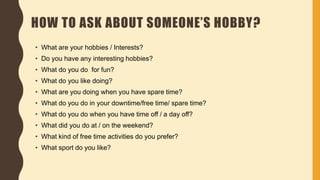 HOW TO ASK ABOUT SOMEONE’S HOBBY?
• What are your hobbies / Interests?
• Do you have any interesting hobbies?
• What do you do for fun?
• What do you like doing?
• What are you doing when you have spare time?
• What do you do in your downtime/free time/ spare time?
• What do you do when you have time off / a day off?
• What did you do at / on the weekend?
• What kind of free time activities do you prefer?
• What sport do you like?
 