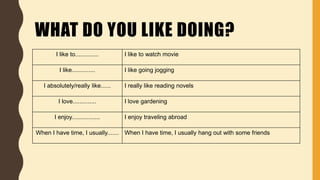 WHAT DO YOU LIKE DOING?
I like to.............. I like to watch movie
I like.............. I like going jogging
I absolutely/really like...... I really like reading novels
I love.............. I love gardening
I enjoy................. I enjoy traveling abroad
When I have time, I usually....... When I have time, I usually hang out with some friends
 