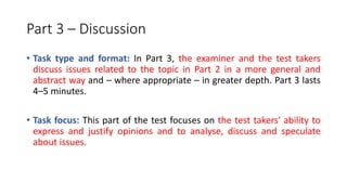 Part 3 – Discussion
• Task type and format: In Part 3, the examiner and the test takers
discuss issues related to the topic in Part 2 in a more general and
abstract way and – where appropriate – in greater depth. Part 3 lasts
4–5 minutes.
• Task focus: This part of the test focuses on the test takers' ability to
express and justify opinions and to analyse, discuss and speculate
about issues.
 
