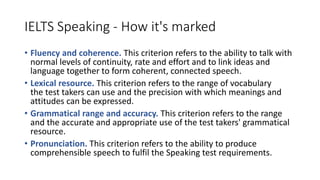 IELTS Speaking - How it's marked
• Fluency and coherence. This criterion refers to the ability to talk with
normal levels of continuity, rate and effort and to link ideas and
language together to form coherent, connected speech.
• Lexical resource. This criterion refers to the range of vocabulary
the test takers can use and the precision with which meanings and
attitudes can be expressed.
• Grammatical range and accuracy. This criterion refers to the range
and the accurate and appropriate use of the test takers' grammatical
resource.
• Pronunciation. This criterion refers to the ability to produce
comprehensible speech to fulfil the Speaking test requirements.
 
