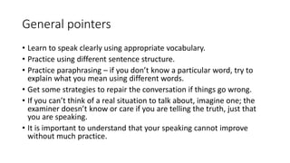 General pointers
• Learn to speak clearly using appropriate vocabulary.
• Practice using different sentence structure.
• Practice paraphrasing – if you don’t know a particular word, try to
explain what you mean using different words.
• Get some strategies to repair the conversation if things go wrong.
• If you can’t think of a real situation to talk about, imagine one; the
examiner doesn’t know or care if you are telling the truth, just that
you are speaking.
• It is important to understand that your speaking cannot improve
without much practice.
 