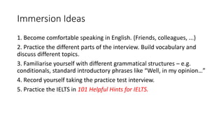 Immersion Ideas
1. Become comfortable speaking in English. (Friends, colleagues, ...)
2. Practice the different parts of the interview. Build vocabulary and
discuss different topics.
3. Familiarise yourself with different grammatical structures – e.g.
conditionals, standard introductory phrases like “Well, in my opinion…”
4. Record yourself taking the practice test interview.
5. Practice the IELTS in 101 Helpful Hints for IELTS.
 