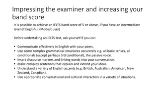 Impressing the examiner and increasing your
band score
It is possible to achieve an IELTS band score of 5 or above, if you have an intermediate
level of English. (=Modest user)
Before undertaking an IELTS test, ask yourself if you can
 Communicate effectively in English with your peers.
 Use some complex grammatical structures accurately e.g. all basic tenses, all
conditionals (except perhaps 3rd conditional), the passive voice.
 Insert discourse markers and linking words into your conversation.
 Make complex sentences that explain and extend your ideas.
 Understand a variety of English accents (e.g. British, Australian, American, New
Zealand, Canadian).
 Use appropriate conversational and cultural interaction in a variety of situations.
 