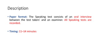 Description
• Paper format: The Speaking test consists of an oral interview
between the test takers' and an examiner. All Speaking tests are
recorded.
• Timing: 11–14 minutes
 