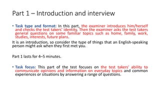 Part 1 – Introduction and interview
• Task type and format: In this part, the examiner introduces him/herself
and checks the test takers' identity. Then the examiner asks the test takers
general questions on some familiar topics such as home, family, work,
studies, interests, future plans.
It is an introduction, so consider the type of things that an English-speaking
person might ask when they first met you.
Part 1 lasts for 4–5 minutes.
• Task focus: This part of the test focuses on the test takers' ability to
communicate opinions and information on everyday topics and common
experiences or situations by answering a range of questions.
 