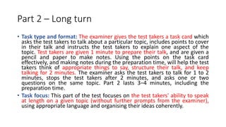Part 2 – Long turn
• Task type and format: The examiner gives the test takers a task card which
asks the test takers to talk about a particular topic, includes points to cover
in their talk and instructs the test takers to explain one aspect of the
topic. Test takers are given 1 minute to prepare their talk, and are given a
pencil and paper to make notes. Using the points on the task card
effectively, and making notes during the preparation time, will help the test
takers think of appropriate things to say, structure their talk, and keep
talking for 2 minutes. The examiner asks the test takers to talk for 1 to 2
minutes, stops the test takers after 2 minutes, and asks one or two
questions on the same topic. Part 2 lasts 3–4 minutes, including the
preparation time.
• Task focus: This part of the test focuses on the test takers' ability to speak
at length on a given topic (without further prompts from the examiner),
using appropriate language and organising their ideas coherently.
 