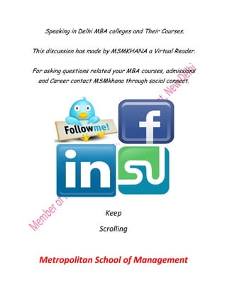 Speaking in Delhi MBA colleges and Their Courses
                                             Courses.


This discussion has made by MSMKHANA a Virtual Reader.


For asking questions related your MBA courses, admissions
           questions
  and Career contact MSMkhana through social connect.
                                             connect




                         Keep
                       Scrolling


  Metropolitan School of Management
 
