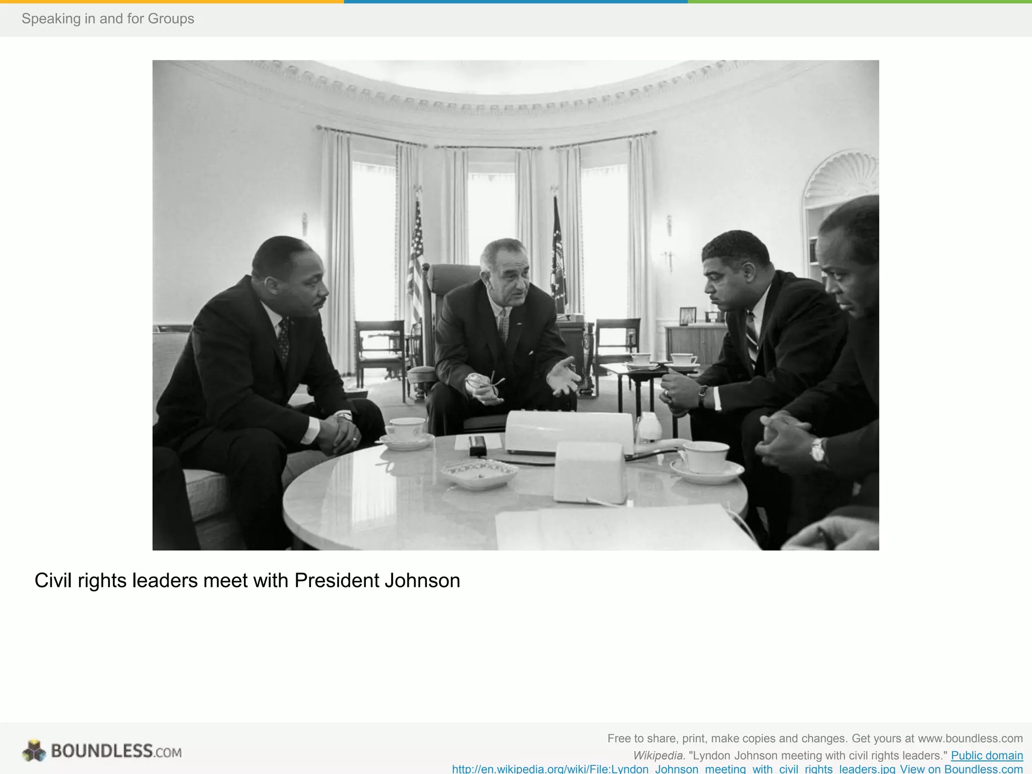 Speaking in and for Groups

Civil rights leaders meet with President Johnson

Free to share, print, make copies and changes. Get yours at www.boundless.com
Wikipedia. "Lyndon Johnson meeting with civil rights leaders." Public domain
http://en.wikipedia.org/wiki/File:Lyndon_Johnson_meeting_with_civil_rights_leaders.jpg View on Boundless.com

 