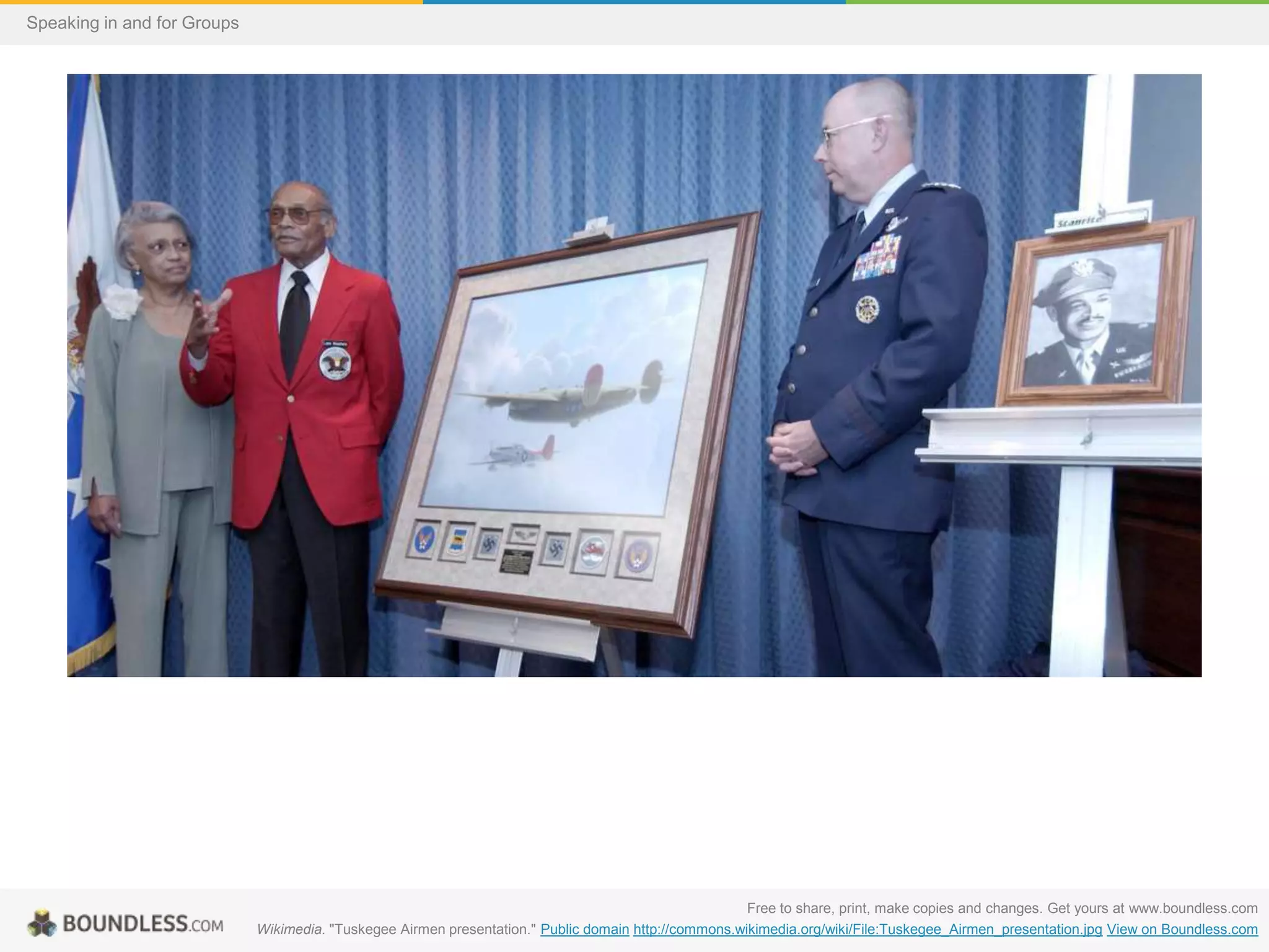 Speaking in and for Groups

Free to share, print, make copies and changes. Get yours at www.boundless.com
Wikimedia. "Tuskegee Airmen presentation." Public domain http://commons.wikimedia.org/wiki/File:Tuskegee_Airmen_presentation.jpg View on Boundless.com

 