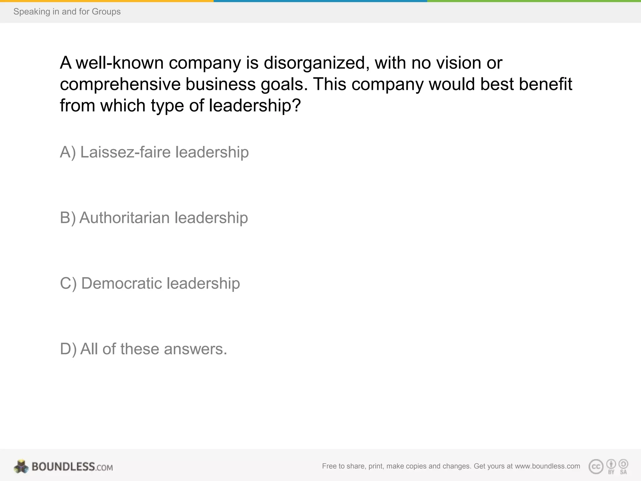 Speaking in and for Groups

A well-known company is disorganized, with no vision or
comprehensive business goals. This company would best benefit
from which type of leadership?
A) Laissez-faire leadership

B) Authoritarian leadership

C) Democratic leadership

D) All of these answers.

Free to share, print, make copies and changes. Get yours at www.boundless.com

 