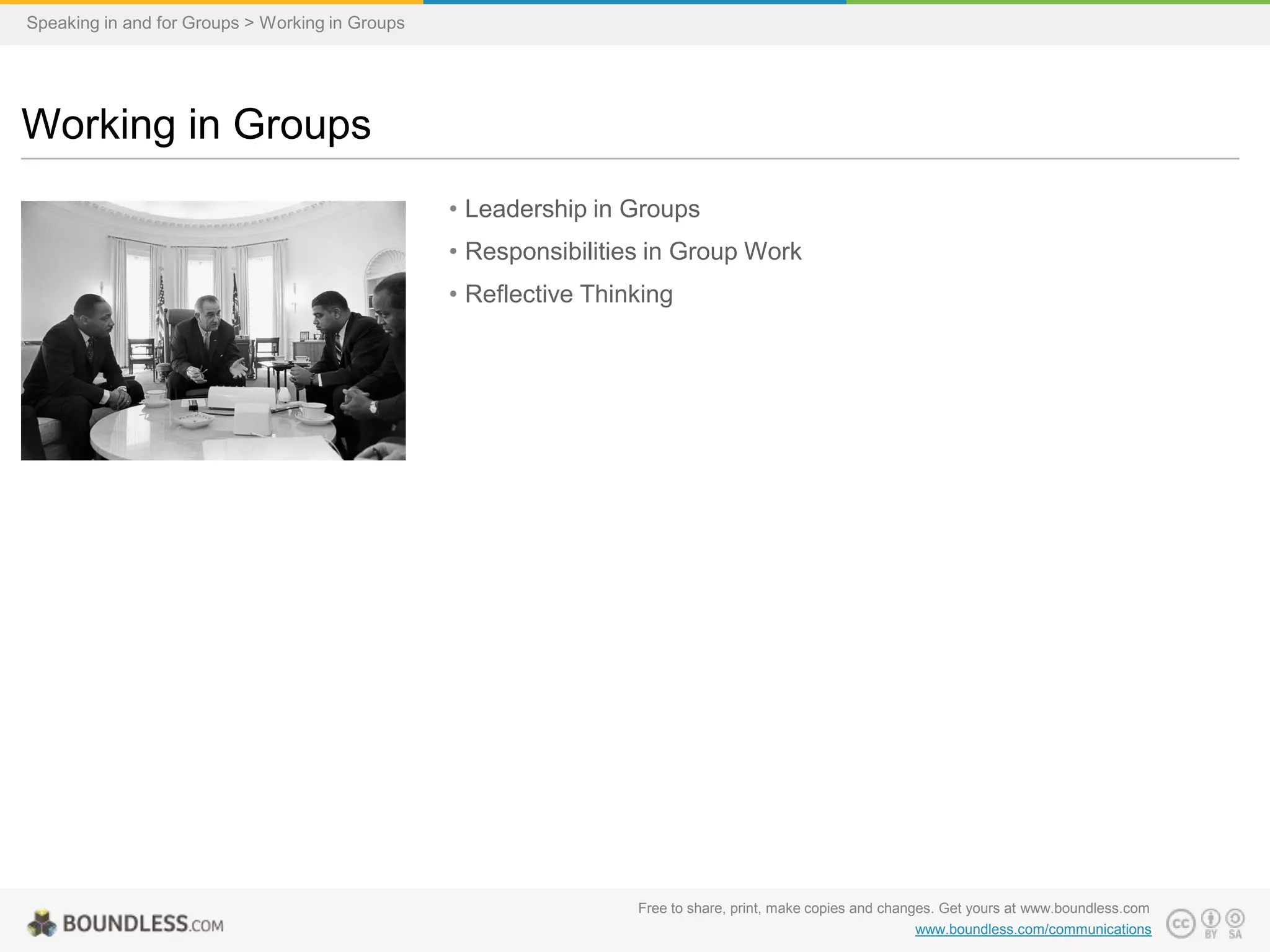 Speaking in and for Groups > Working in Groups

Working in Groups
• Leadership in Groups
• Responsibilities in Group Work
• Reflective Thinking

Free to share, print, make copies and changes. Get yours at www.boundless.com
www.boundless.com/communications

 