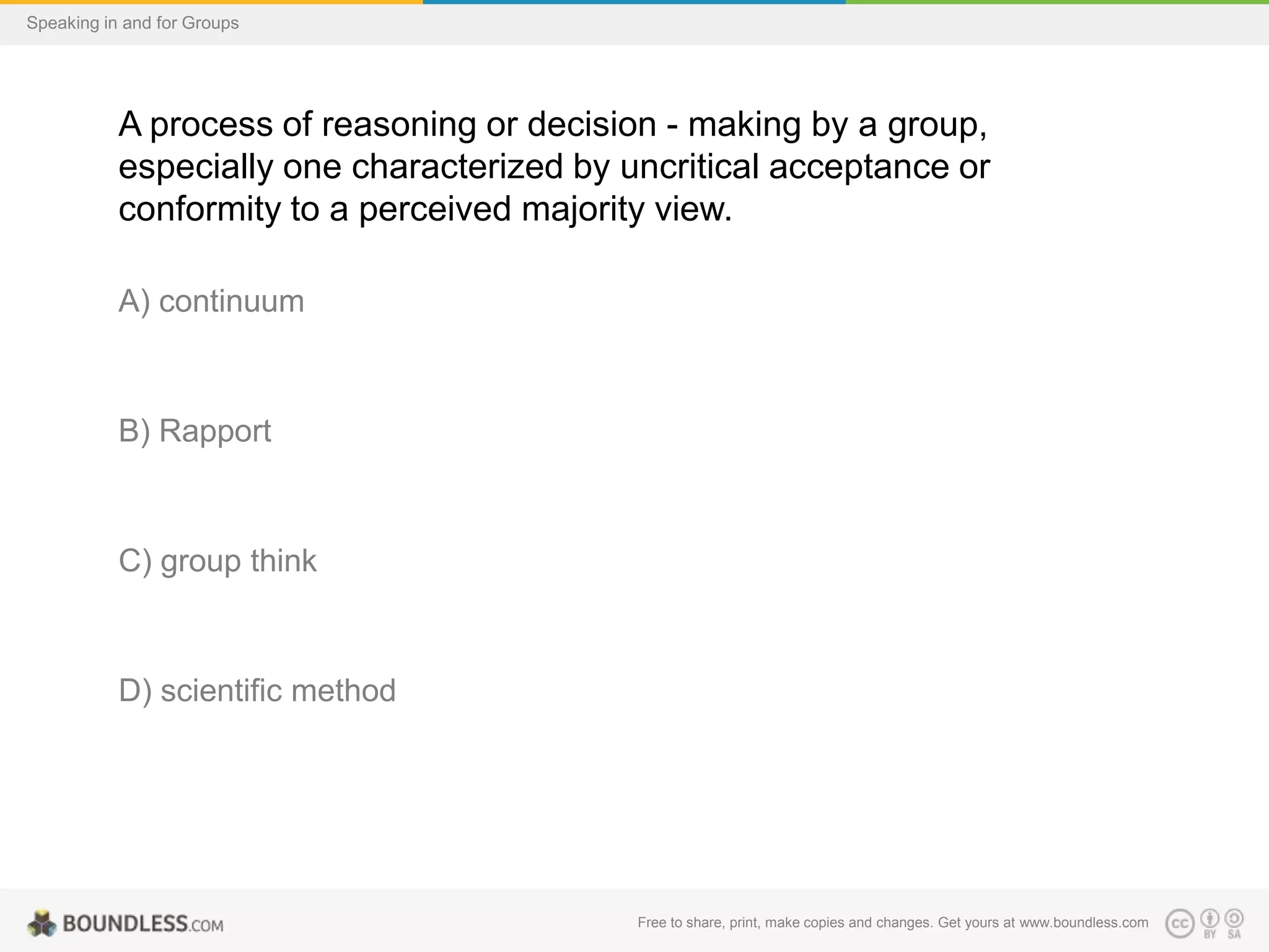 Speaking in and for Groups

A process of reasoning or decision - making by a group,
especially one characterized by uncritical acceptance or
conformity to a perceived majority view.
A) continuum

B) Rapport

C) group think

D) scientific method

Free to share, print, make copies and changes. Get yours at www.boundless.com

 