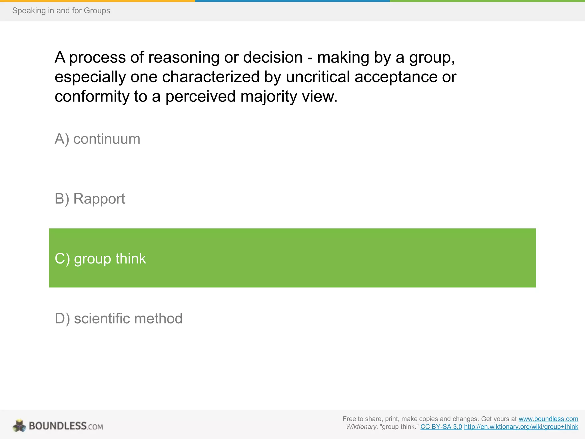 Speaking in and for Groups

A process of reasoning or decision - making by a group,
especially one characterized by uncritical acceptance or
conformity to a perceived majority view.
A) continuum

B) Rapport

C) group think

D) scientific method

Free to share, print, make copies and changes. Get yours at www.boundless.com
Wiktionary. "group think." CC BY-SA 3.0 http://en.wiktionary.org/wiki/group+think

 