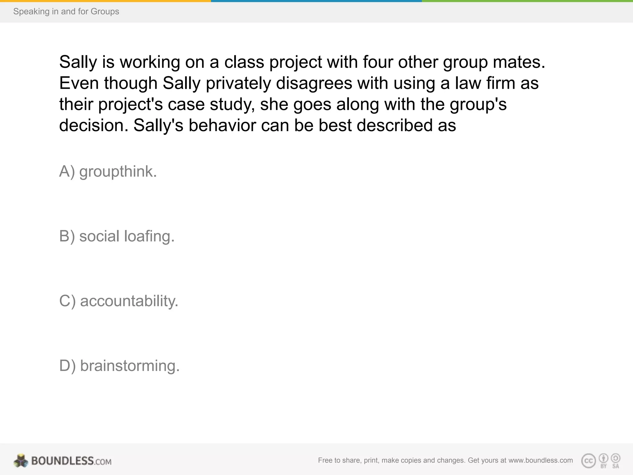Speaking in and for Groups

Sally is working on a class project with four other group mates.
Even though Sally privately disagrees with using a law firm as
their project's case study, she goes along with the group's
decision. Sally's behavior can be best described as
A) groupthink.

B) social loafing.

C) accountability.

D) brainstorming.

Free to share, print, make copies and changes. Get yours at www.boundless.com

 